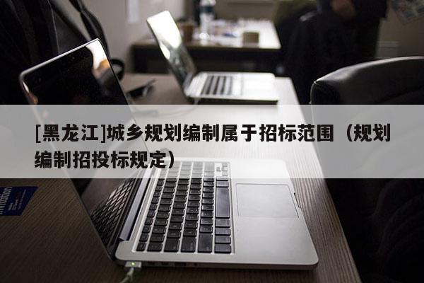 [黑龍江]城鄉(xiāng)規(guī)劃編制屬于招標(biāo)范圍（規(guī)劃編制招投標(biāo)規(guī)定）