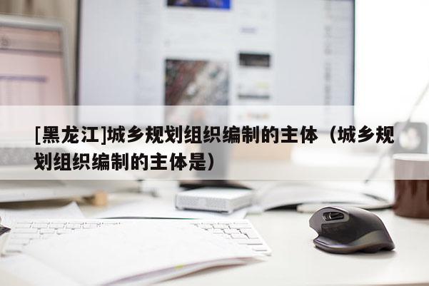 [黑龍江]城鄉(xiāng)規(guī)劃組織編制的主體（城鄉(xiāng)規(guī)劃組織編制的主體是）