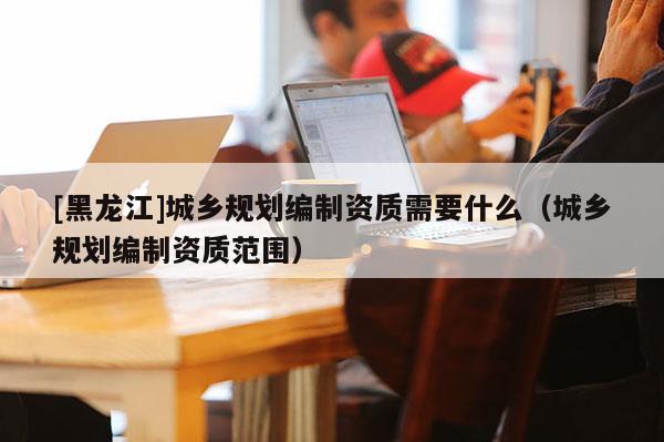 [黑龍江]城鄉規劃編制資質需要什么（城鄉規劃編制資質范圍）