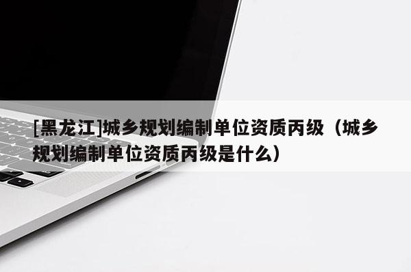 [黑龍江]城鄉(xiāng)規(guī)劃編制單位資質(zhì)丙級（城鄉(xiāng)規(guī)劃編制單位資質(zhì)丙級是什么）