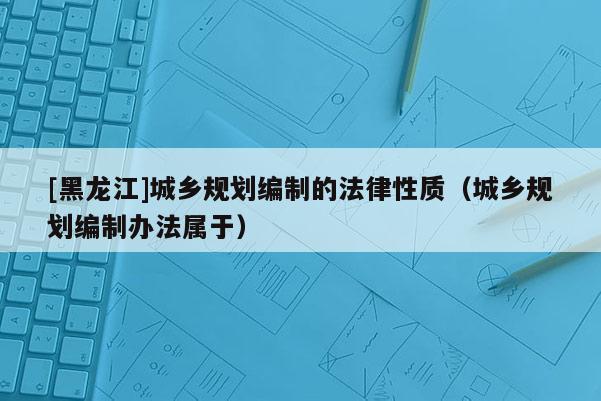 [黑龍江]城鄉規劃編制的法律性質（城鄉規劃編制辦法屬于）