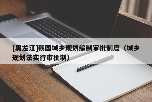 [黑龍江]我國城鄉規劃編制審批制度（城鄉規劃法實行審批制）