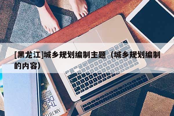 [黑龍江]城鄉規劃編制主題（城鄉規劃編制的內容）