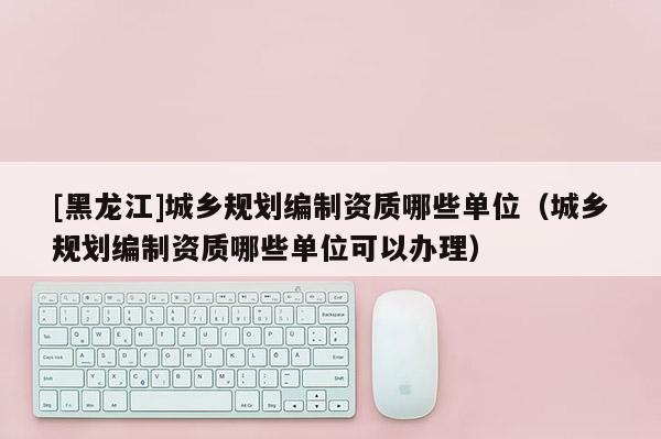 [黑龍江]城鄉規劃編制資質哪些單位（城鄉規劃編制資質哪些單位可以辦理）