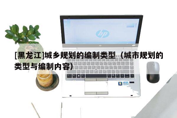 [黑龍江]城鄉(xiāng)規(guī)劃的編制類(lèi)型（城市規(guī)劃的類(lèi)型與編制內(nèi)容）