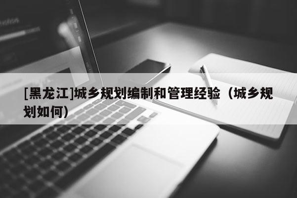 [黑龍江]城鄉規劃編制和管理經驗（城鄉規劃如何）
