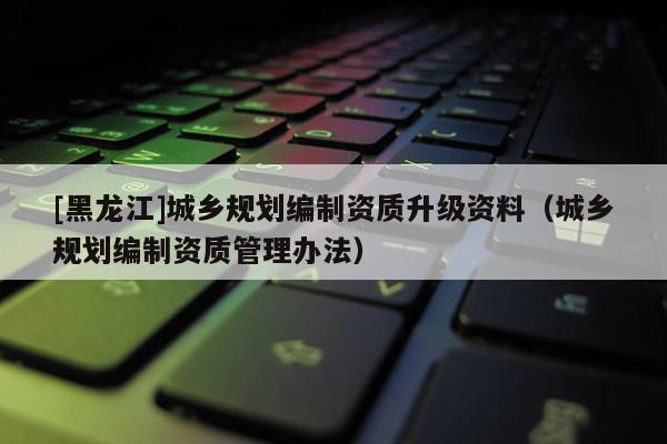 [黑龍江]城鄉(xiāng)規(guī)劃編制資質(zhì)升級資料（城鄉(xiāng)規(guī)劃編制資質(zhì)管理辦法）