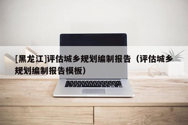 [黑龍江]評(píng)估城鄉(xiāng)規(guī)劃編制報(bào)告（評(píng)估城鄉(xiāng)規(guī)劃編制報(bào)告模板）
