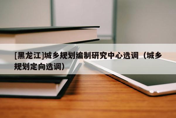 [黑龍江]城鄉規劃編制研究中心選調（城鄉規劃定向選調）