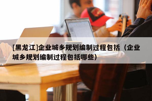 [黑龍江]企業城鄉規劃編制過程包括（企業城鄉規劃編制過程包括哪些）