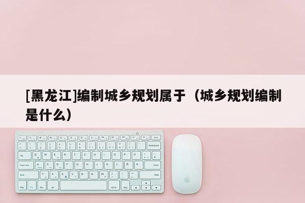 [黑龍江]編制城鄉(xiāng)規(guī)劃屬于（城鄉(xiāng)規(guī)劃編制是什么）