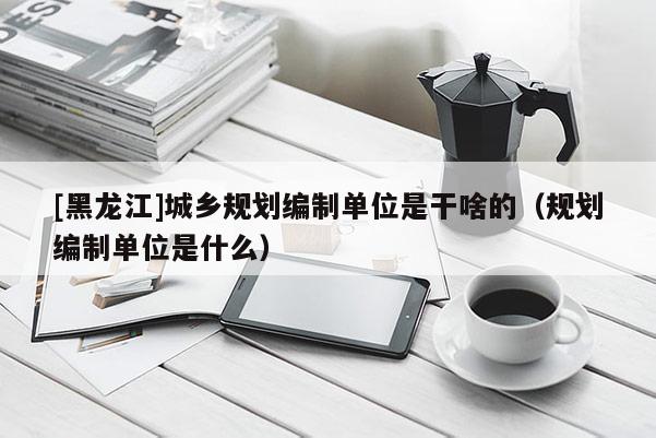 [黑龍江]城鄉(xiāng)規(guī)劃編制單位是干啥的（規(guī)劃編制單位是什么）