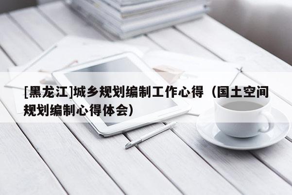 [黑龍江]城鄉(xiāng)規(guī)劃編制工作心得（國土空間規(guī)劃編制心得體會(huì)）