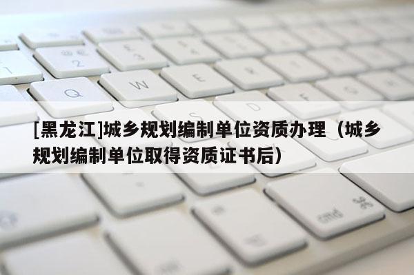 [黑龍江]城鄉規劃編制單位資質辦理（城鄉規劃編制單位取得資質證書后）