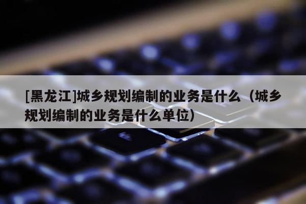 [黑龍江]城鄉規劃編制的業務是什么（城鄉規劃編制的業務是什么單位）