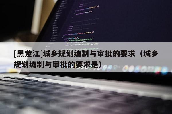 [黑龍江]城鄉規劃編制與審批的要求（城鄉規劃編制與審批的要求是）