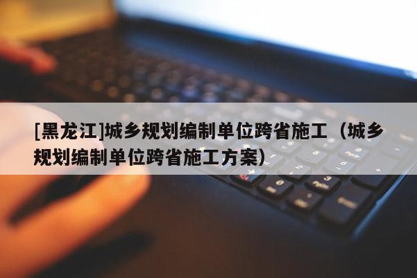 [黑龍江]城鄉規劃編制單位跨省施工（城鄉規劃編制單位跨省施工方案）