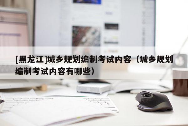 [黑龍江]城鄉(xiāng)規(guī)劃編制考試內容（城鄉(xiāng)規(guī)劃編制考試內容有哪些）