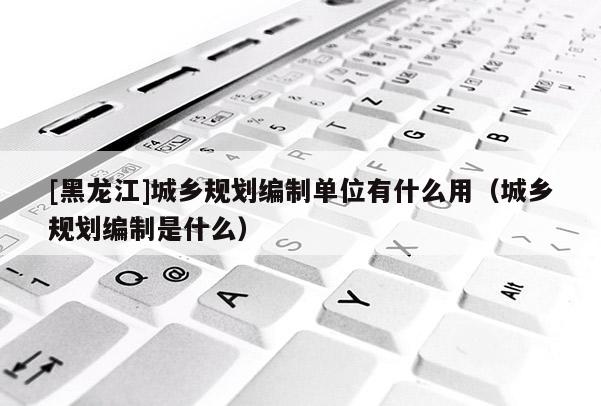 [黑龍江]城鄉規劃編制單位有什么用（城鄉規劃編制是什么）