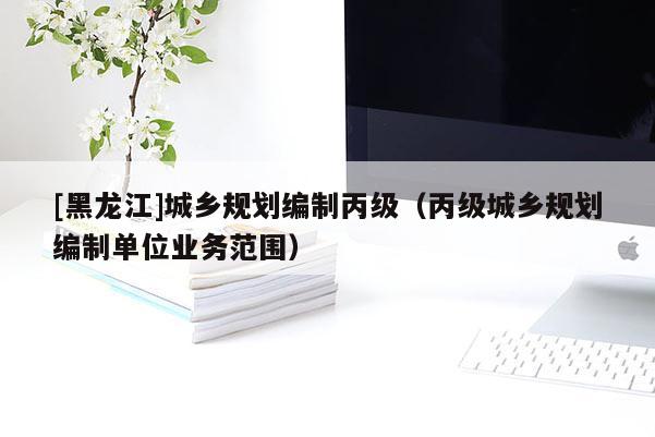 [黑龍江]城鄉(xiāng)規(guī)劃編制丙級（丙級城鄉(xiāng)規(guī)劃編制單位業(yè)務范圍）