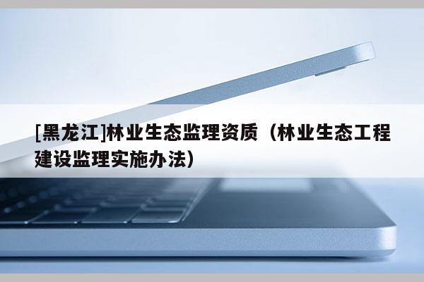 [黑龍江]林業生態監理資質（林業生態工程建設監理實施辦法）