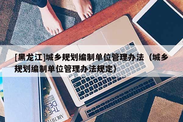 [黑龍江]城鄉規劃編制單位管理辦法（城鄉規劃編制單位管理辦法規定）