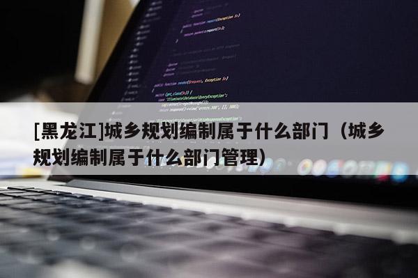 [黑龍江]城鄉規劃編制屬于什么部門（城鄉規劃編制屬于什么部門管理）