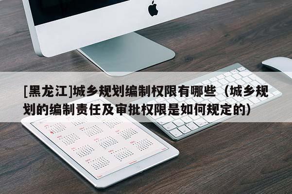 [黑龍江]城鄉(xiāng)規(guī)劃編制權(quán)限有哪些（城鄉(xiāng)規(guī)劃的編制責(zé)任及審批權(quán)限是如何規(guī)定的）