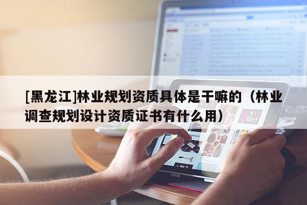 [黑龍江]林業規劃資質具體是干嘛的（林業調查規劃設計資質證書有什么用）