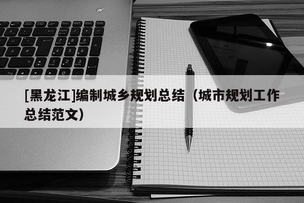 [黑龍江]編制城鄉規劃總結（城市規劃工作總結范文）