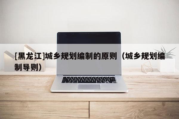 [黑龍江]城鄉(xiāng)規(guī)劃編制的原則（城鄉(xiāng)規(guī)劃編制導(dǎo)則）