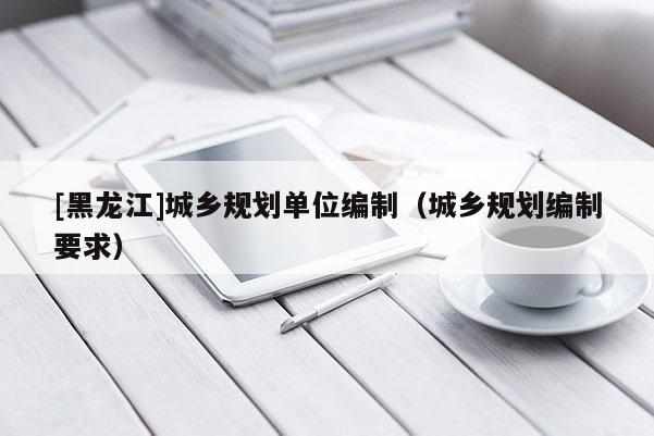[黑龍江]城鄉規劃單位編制（城鄉規劃編制要求）