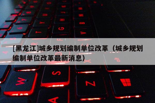 [黑龍江]城鄉規劃編制單位改革（城鄉規劃編制單位改革最新消息）