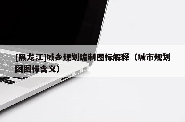 [黑龍江]城鄉(xiāng)規(guī)劃編制圖標(biāo)解釋（城市規(guī)劃圖圖標(biāo)含義）