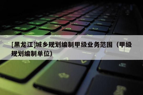 [黑龍江]城鄉規劃編制甲級業務范圍（甲級規劃編制單位）