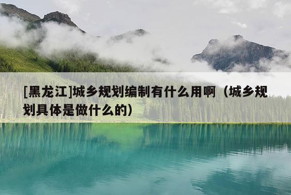 [黑龍江]城鄉(xiāng)規(guī)劃編制有什么用啊（城鄉(xiāng)規(guī)劃具體是做什么的）