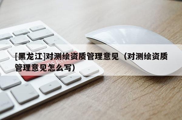 [黑龍江]對(duì)測(cè)繪資質(zhì)管理意見（對(duì)測(cè)繪資質(zhì)管理意見怎么寫）