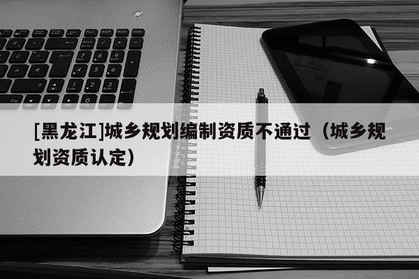[黑龍江]城鄉規劃編制資質不通過（城鄉規劃資質認定）