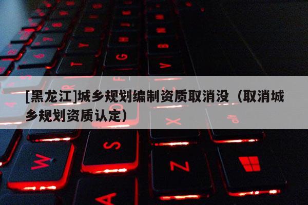 [黑龍江]城鄉規劃編制資質取消沒（取消城鄉規劃資質認定）