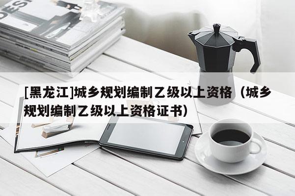 [黑龍江]城鄉規劃編制乙級以上資格（城鄉規劃編制乙級以上資格證書）
