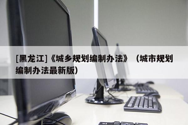 [黑龍江]《城鄉規劃編制辦法》（城市規劃編制辦法最新版）