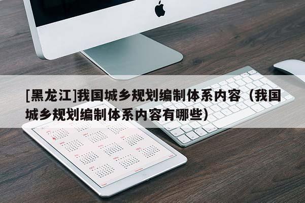 [黑龍江]我國城鄉(xiāng)規(guī)劃編制體系內容（我國城鄉(xiāng)規(guī)劃編制體系內容有哪些）