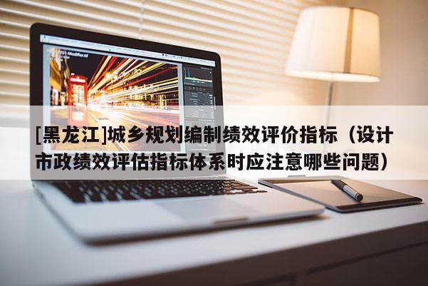 [黑龍江]城鄉(xiāng)規(guī)劃編制績(jī)效評(píng)價(jià)指標(biāo)（設(shè)計(jì)市政績(jī)效評(píng)估指標(biāo)體系時(shí)應(yīng)注意哪些問題）