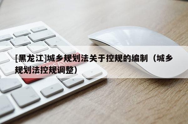 [黑龍江]城鄉規劃法關于控規的編制（城鄉規劃法控規調整）