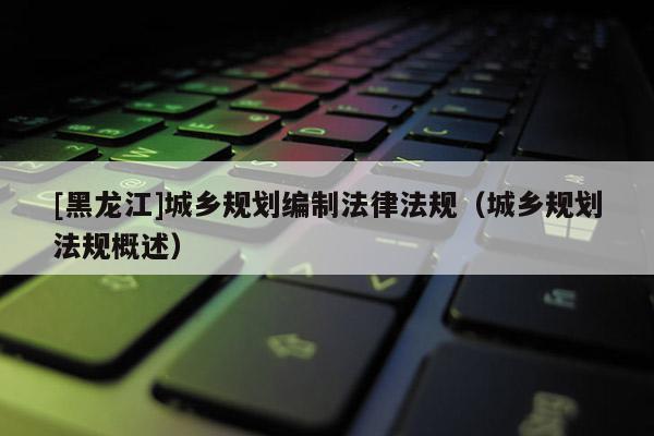 [黑龍江]城鄉規劃編制法律法規（城鄉規劃法規概述）