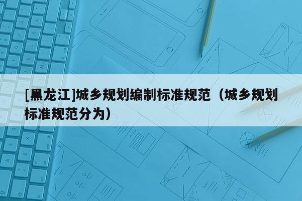 [黑龍江]城鄉規劃編制標準規范（城鄉規劃標準規范分為）