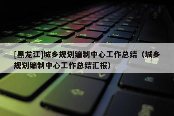 [黑龍江]城鄉規劃編制中心工作總結（城鄉規劃編制中心工作總結匯報）