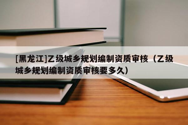 [黑龍江]乙級城鄉規劃編制資質審核（乙級城鄉規劃編制資質審核要多久）