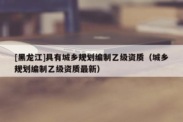 [黑龍江]具有城鄉規劃編制乙級資質（城鄉規劃編制乙級資質最新）