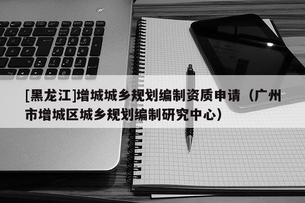 [黑龍江]增城城鄉規劃編制資質申請（廣州市增城區城鄉規劃編制研究中心）